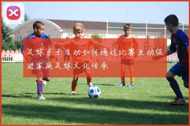 足球亲子活动如何通过比赛互动促进家庭足球文化传承