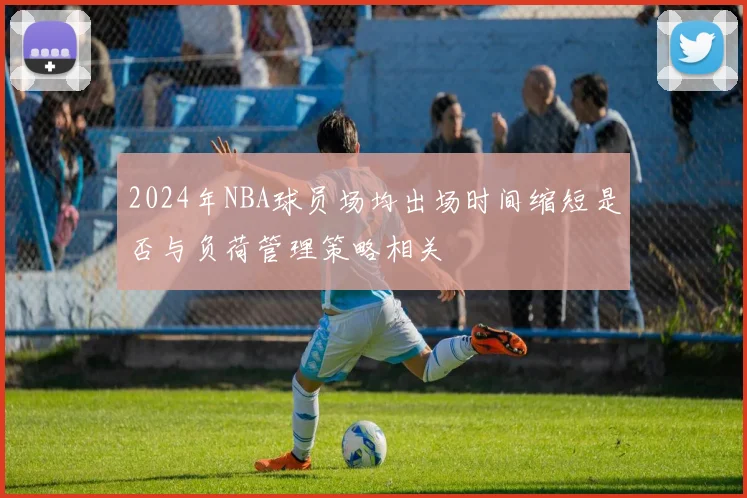 2024年NBA球员场均出场时间缩短是否与负荷管理策略相关