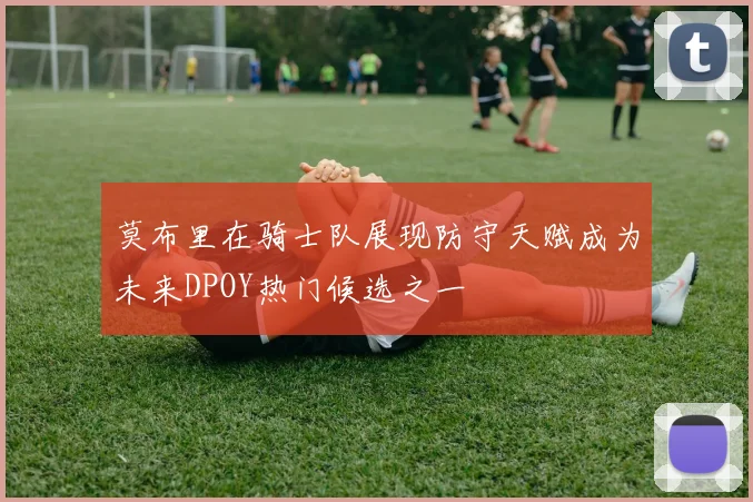 莫布里在骑士队展现防守天赋成为未来DPOY热门候选之一