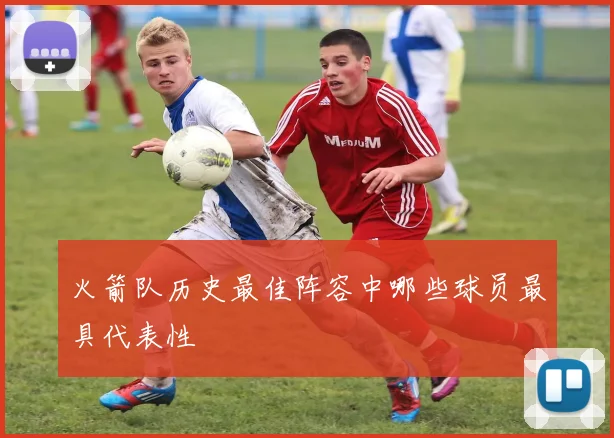 火箭队历史最佳阵容中哪些球员最具代表性