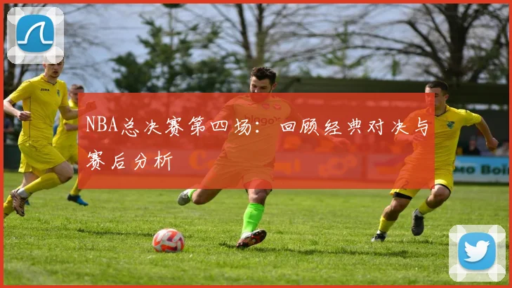 NBA总决赛第四场：回顾经典对决与赛后分析