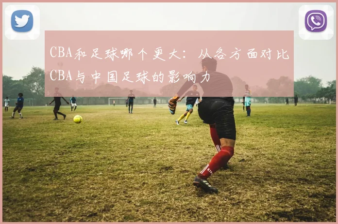CBA和足球哪个更大：从各方面对比CBA与中国足球的影响力