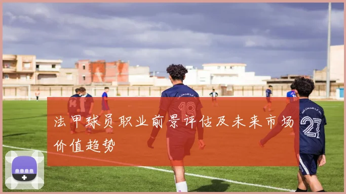法甲球员职业前景评估及未来市场价值趋势